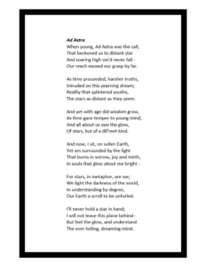 Ad Astra When young, Ad Astra was the call, That beckoned us to distant star And soaring high we'd never fall- Our reach exceed our grasp by far. As time proceeded, harsher truths, Intruded on this yearning dream; Reality that splintered youths, The stars as distant as they seem. And yet with age did wisdom grow, As time gave temper to young mind; And all about us saw the glow, Of stars, buut of a dif'rent kind. And now, I sit, on sullen Earth, Yet am surrounded by the light That burns in sorrow, joy and mirth, In souls that glow about me bright - For stars in metaphor, are we; We light the darkness of the world, In understanding bby degree, Our Earth a scroll to be unfurled. I'll never hold a star in hand; I will not leave this plane behind - But feel the glow, and understand The ever toiling, dreaming mind.