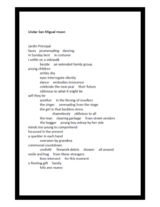 Under San Miguel moon Jardin Principal faces promenading dancing in Sunday best in costume I settle on a sidewalk beside an extended family group young children smiles shy eyes interrogate silently dance embodies innocence celebrate the new year their future oblivious to what might be will they be another in the throng of revellers the singer serenading from the stage the girl in that backless dress shamelessly oblivious to all the man clearing garbage from street vendors the beggar young boy asleep by her side minds too young to comprehend focussed in the present a sparkler in each hand overseen by grandma communal countdown confetti firework debris shower all around smile and hug from these strangers lives intersect for this moment a fleeting gift familyy feliz ano nuevo